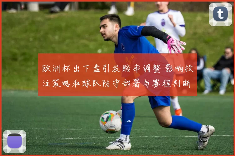 欧洲杯出下盘引发赔率调整 影响投注策略和球队防守部署与赛程判断