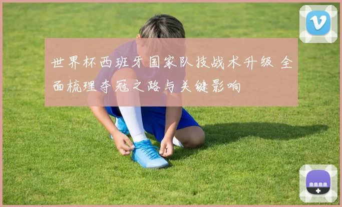 世界杯西班牙国家队技战术升级 全面梳理夺冠之路与关键影响