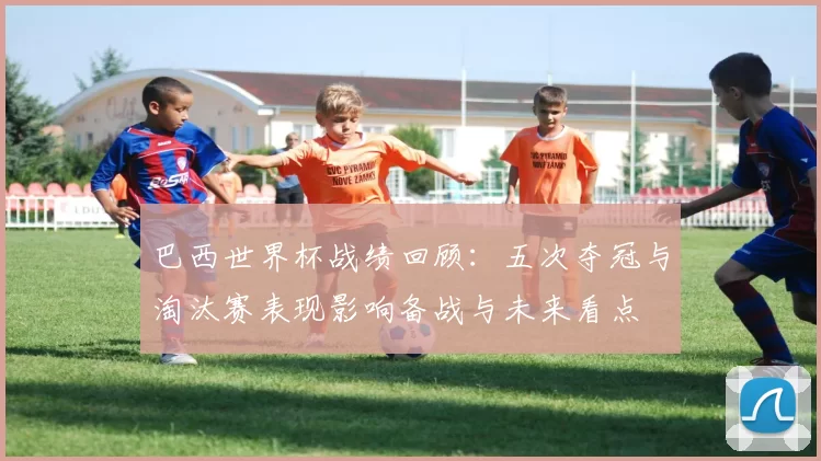 巴西世界杯战绩回顾：五次夺冠与淘汰赛表现影响备战与未来看点