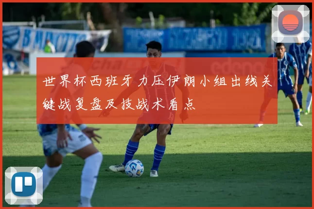 世界杯西班牙力压伊朗小组出线关键战复盘及技战术看点