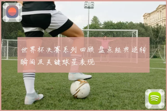 世界杯决赛系列回顾 盘点经典逆转瞬间及关键球星表现