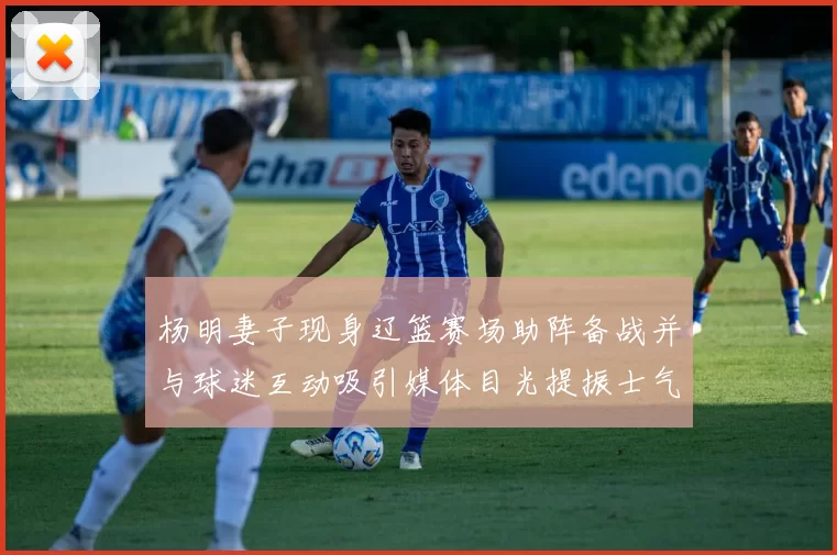 杨明妻子现身辽篮赛场助阵备战并与球迷互动吸引媒体目光提振士气