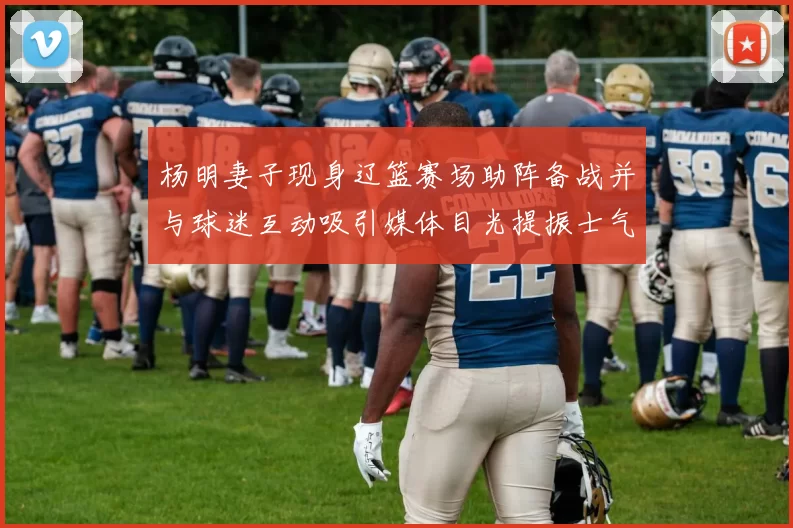 杨明妻子现身辽篮赛场助阵备战并与球迷互动吸引媒体目光提振士气