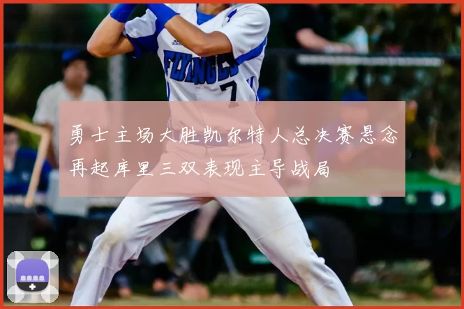 勇士主场大胜凯尔特人总决赛悬念再起库里三双表现主导战局