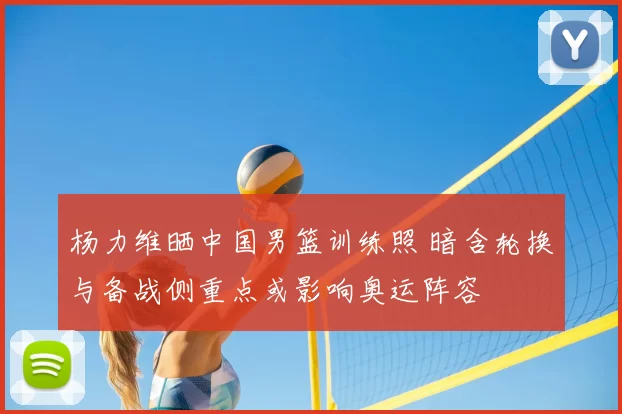 杨力维晒中国男篮训练照 暗含轮换与备战侧重点或影响奥运阵容