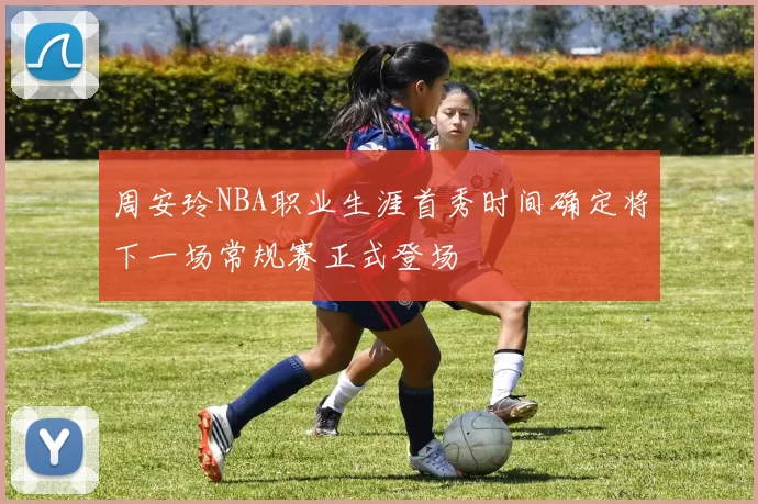 周安玲NBA职业生涯首秀时间确定将下一场常规赛正式登场
