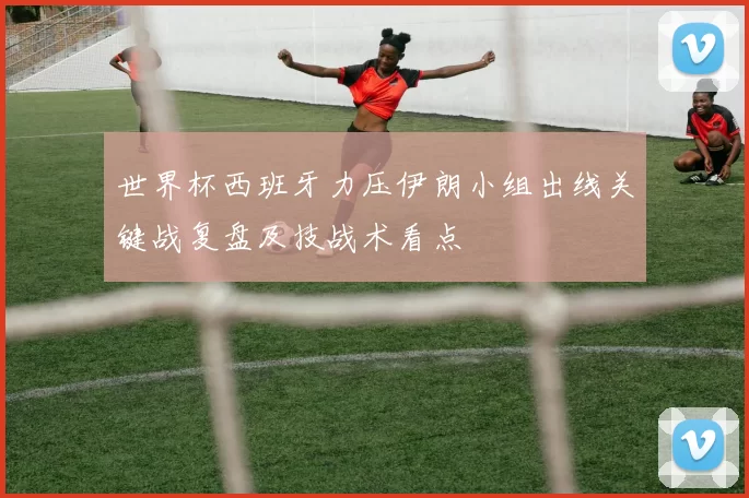 世界杯西班牙力压伊朗小组出线关键战复盘及技战术看点