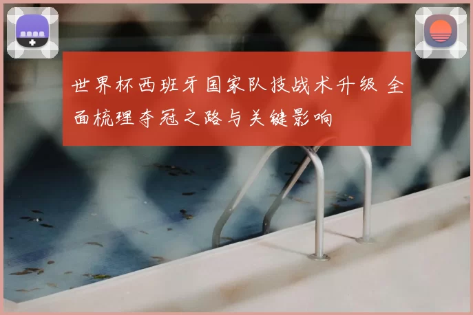 世界杯西班牙国家队技战术升级 全面梳理夺冠之路与关键影响